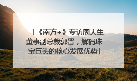 《南方+》专访周大生董事副总裁郭晋，解码珠宝巨头的核心发展优势