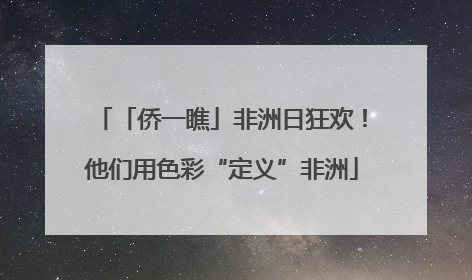 「侨一瞧」非洲日狂欢！他们用色彩“定义”非洲
