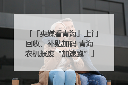 「央媒看青海」上门回收、补贴加码 青海农机报废“加速跑”