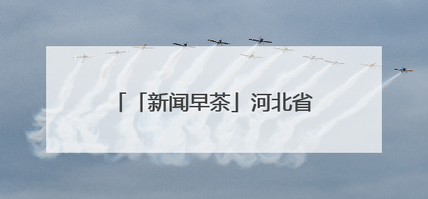 「新闻早茶」河北省高考志愿填报智能参考系统11日起开放体验，还有这些热点……