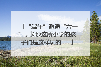 “端午”邂逅“六一”，长沙这所小学的孩子们是这样玩的……