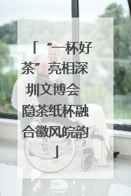 “一杯好茶”亮相深圳文博会 隐茶纸杯融合徽风皖韵