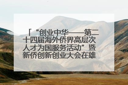 “创业中华——第二十四届海外侨界高层次人才为国服务活动”暨新侨创新创业大会在雄安新区开幕