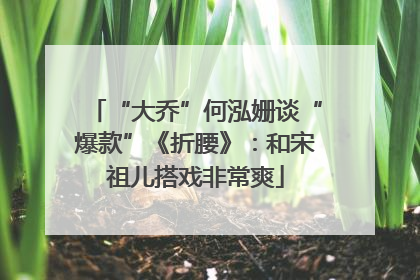 “大乔”何泓姗谈“爆款”《折腰》：和宋祖儿搭戏非常爽