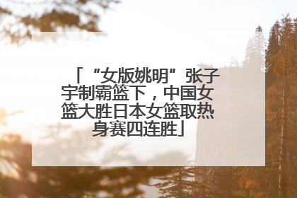 “女版姚明”张子宇制霸篮下，中国女篮大胜日本女篮取热身赛四连胜