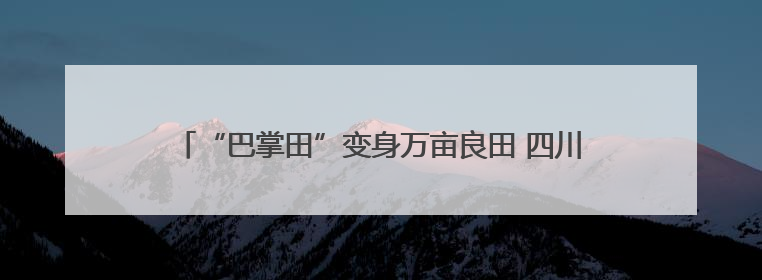 “巴掌田”变身万亩良田 四川合江耕地面积连续三年净增长