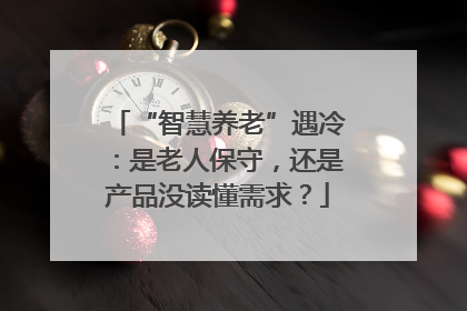 “智慧养老”遇冷：是老人保守，还是产品没读懂需求？