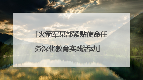 火箭军某部紧贴使命任务深化教育实践活动