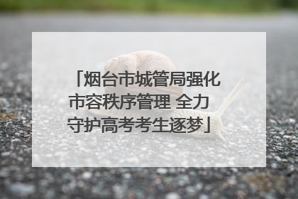 烟台市城管局强化市容秩序管理 全力守护高考考生逐梦