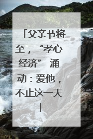 父亲节将至，“孝心经济” 涌动：爱他，不止这一天