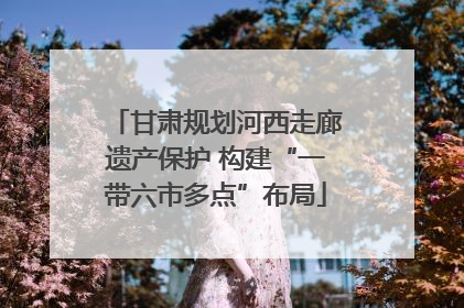甘肃规划河西走廊遗产保护 构建“一带六市多点”布局