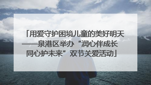 用爱守护困境儿童的美好明天——泉港区举办“润心伴成长 同心护未来”双节关爱活动