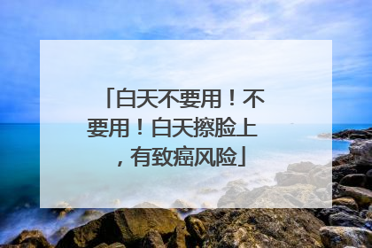 白天不要用！不要用！白天擦脸上，有致癌风险