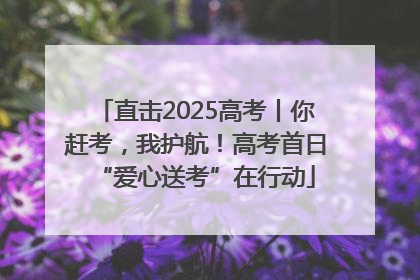 直击2025高考丨你赶考，我护航！高考首日“爱心送考”在行动