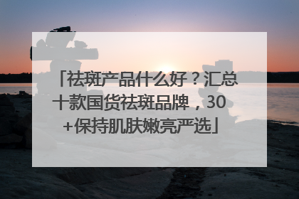 祛斑产品什么好？汇总十款国货祛斑品牌，30+保持肌肤嫩亮严选