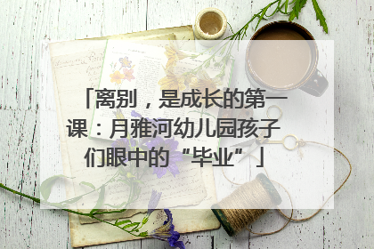 离别，是成长的第一课：月雅河幼儿园孩子们眼中的“毕业”