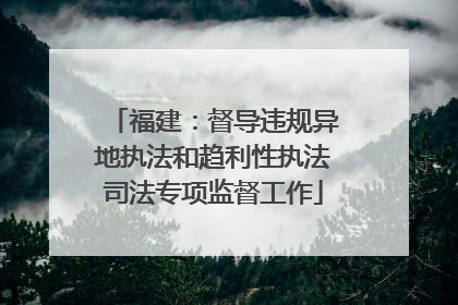 福建：督导违规异地执法和趋利性执法司法专项监督工作