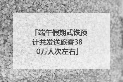 端午假期武铁预计共发送旅客380万人次左右