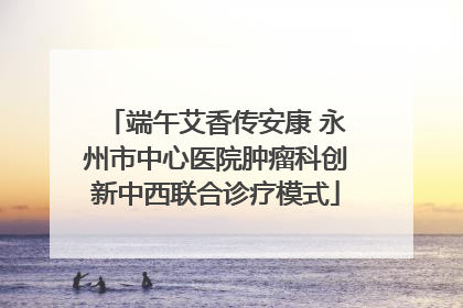 端午艾香传安康 永州市中心医院肿瘤科创新中西联合诊疗模式