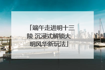 端午走进明十三陵 沉浸式解锁大明风华新玩法