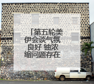 第五轮美伊会谈气氛良好 铀浓缩问题存在妥协可能