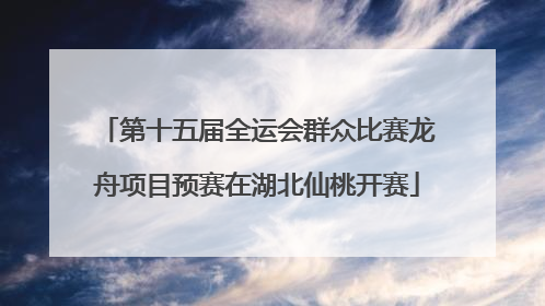 第十五届全运会群众比赛龙舟项目预赛在湖北仙桃开赛
