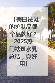 美白祛斑的护肤品哪个品牌好？2025热门祛斑水乳总结，真好用