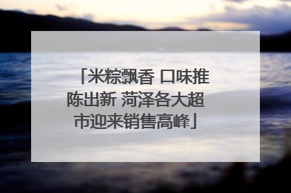 米粽飘香 口味推陈出新 菏泽各大超市迎来销售高峰