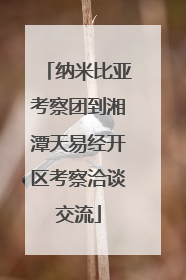 纳米比亚考察团到湘潭天易经开区考察洽谈交流
