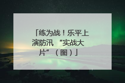 练为战！乐平上演防汛 “实战大片”（图）