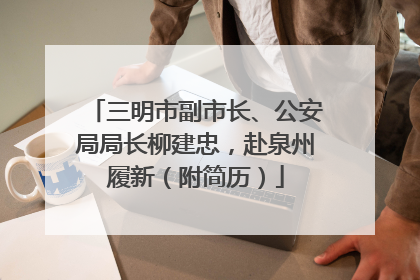 三明市副市长、公安局局长柳建忠，赴泉州履新（附简历）