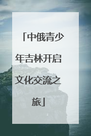 中俄青少年吉林开启文化交流之旅