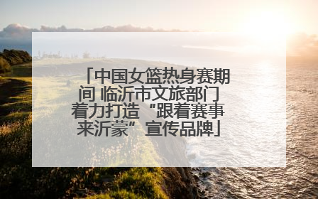 中国女篮热身赛期间 临沂市文旅部门着力打造“跟着赛事来沂蒙”宣传品牌