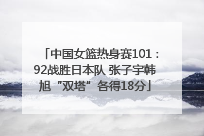 中国女篮热身赛101∶92战胜日本队 张子宇韩旭“双塔”各得18分