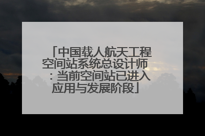 中国载人航天工程空间站系统总设计师：当前空间站已进入应用与发展阶段