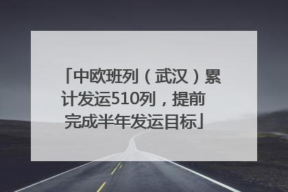中欧班列（武汉）累计发运510列，提前完成半年发运目标