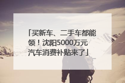 买新车、二手车都能领！沈阳5000万元汽车消费补贴来了
