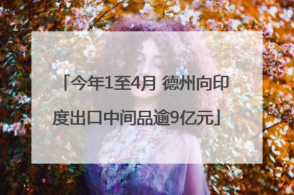今年1至4月 德州向印度出口中间品逾9亿元