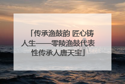 传承渔鼓韵 匠心铸人生——零陵渔鼓代表性传承人唐天宝
