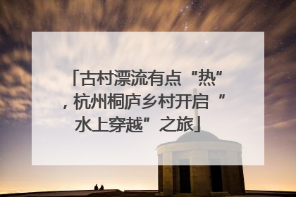 古村漂流有点“热”，杭州桐庐乡村开启“水上穿越”之旅
