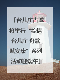 台儿庄古城将举行“粽情台儿庄 舟歌赋安康”系列活动迎端午