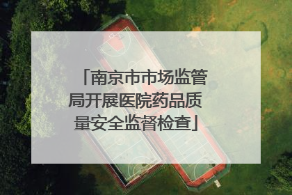 南京市市场监管局开展医院药品质量安全监督检查
