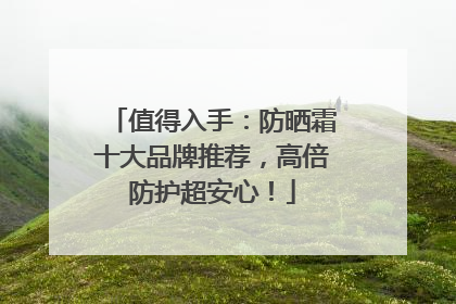 值得入手：防晒霜十大品牌推荐，高倍防护超安心！
