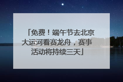 免费！端午节去北京大运河看赛龙舟，赛事活动将持续三天