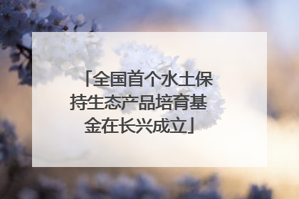 全国首个水土保持生态产品培育基金在长兴成立
