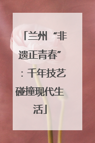 兰州“非遗正青春”：千年技艺碰撞现代生活