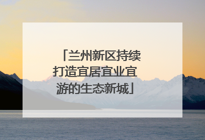 兰州新区持续打造宜居宜业宜游的生态新城