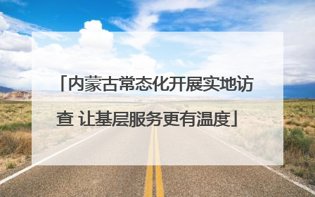内蒙古常态化开展实地访查 让基层服务更有温度