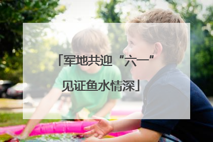 军地共迎“六一” 见证鱼水情深