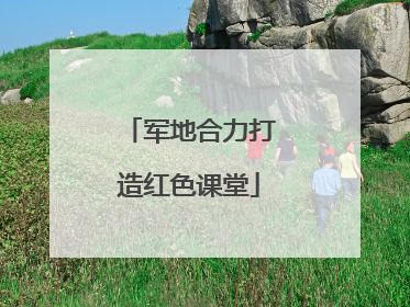 军地合力打造红色课堂